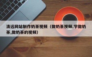 沙洋清远网站制作奶茶视频（做奶茶视频,学做奶茶,做奶茶的视频）